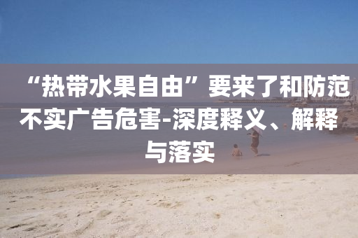 “熱帶水果自由”要來了和防范不實(shí)廣告危害-深度釋義、解釋與落實(shí)