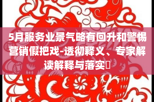 5月服務(wù)業(yè)景氣略有回升和警惕營銷假把戲-透徹釋義、專家解讀解釋與落實?