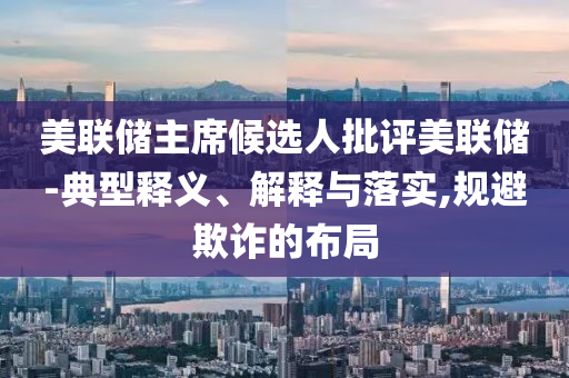 美聯(lián)儲主席候選人批評美聯(lián)儲-典型釋義、解釋與落實,規(guī)避欺詐的布局