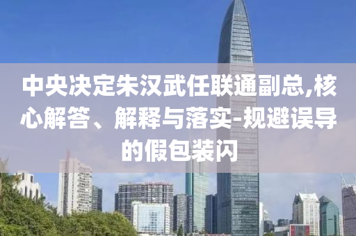 中央決定朱漢武任聯(lián)通副總,核心解答、解釋與落實-規(guī)避誤導(dǎo)的假包裝閃