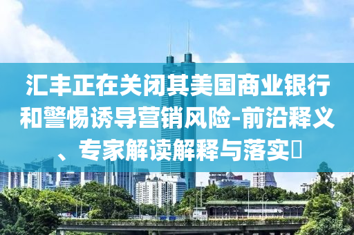 匯豐正在關(guān)閉其美國商業(yè)銀行和警惕誘導(dǎo)營銷風(fēng)險-前沿釋義、專家解讀解釋與落實?