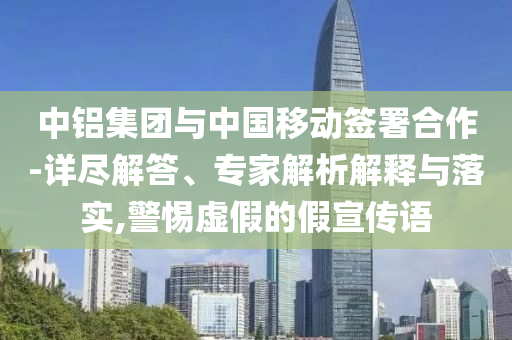 中鋁集團(tuán)與中國移動簽署合作-詳盡解答、專家解析解釋與落實,警惕虛假的假宣傳語
