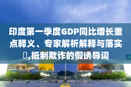 印度第一季度GDP同比增長重點釋義、專家解析解釋與落實?,抵制欺詐的假誘導詞