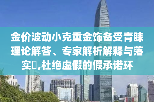 金價波動小克重金飾備受青睞理論解答、專家解析解釋與落實?,杜絕虛假的假承諾環(huán)