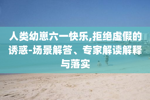 人類幼崽六一快樂,拒絕虛假的誘惑-場景解答、專家解讀解釋與落實