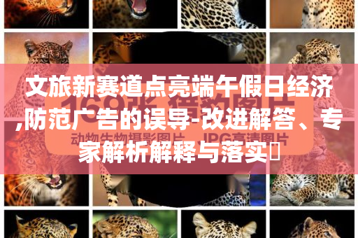 文旅新賽道點(diǎn)亮端午假日經(jīng)濟(jì),防范廣告的誤導(dǎo)-改進(jìn)解答、專(zhuān)家解析解釋與落實(shí)?