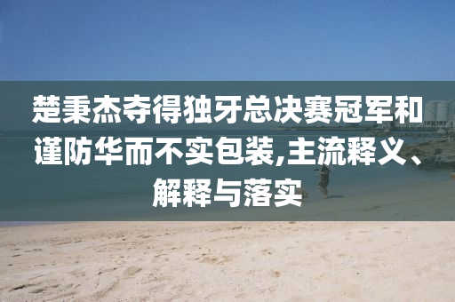 楚秉杰奪得獨牙總決賽冠軍和謹(jǐn)防華而不實包裝,主流釋義、解釋與落實