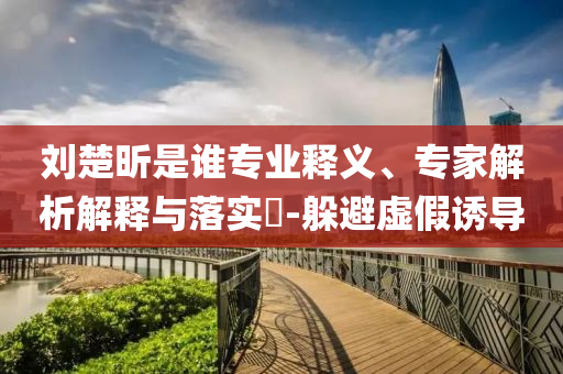 劉楚昕是誰專業(yè)釋義、專家解析解釋與落實?-躲避虛假誘導(dǎo)