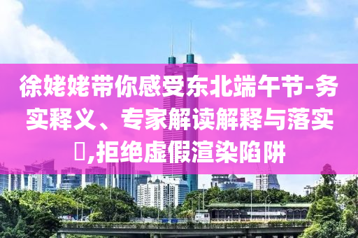 徐姥姥帶你感受東北端午節(jié)-務(wù)實(shí)釋義、專家解讀解釋與落實(shí)?,拒絕虛假渲染陷阱