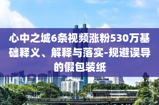 心中之城6條視頻漲粉530萬基礎(chǔ)釋義、解釋與落實(shí)-規(guī)避誤導(dǎo)的假包裝紙
