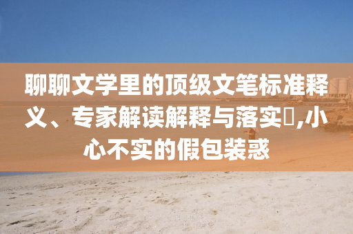 聊聊文學(xué)里的頂級(jí)文筆標(biāo)準(zhǔn)釋義、專家解讀解釋與落實(shí)?,小心不實(shí)的假包裝惑