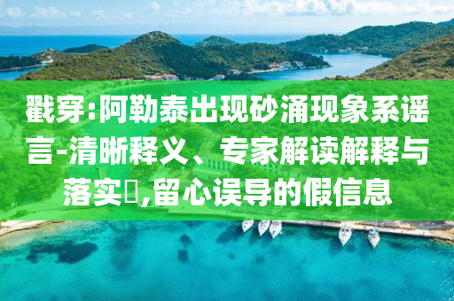 戳穿:阿勒泰出現(xiàn)砂涌現(xiàn)象系謠言-清晰釋義、專家解讀解釋與落實?,留心誤導(dǎo)的假信息