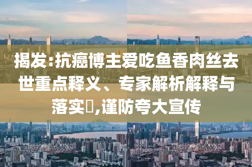 揭發(fā):抗癌博主愛吃魚香肉絲去世重點釋義、專家解析解釋與落實?,謹(jǐn)防夸大宣傳