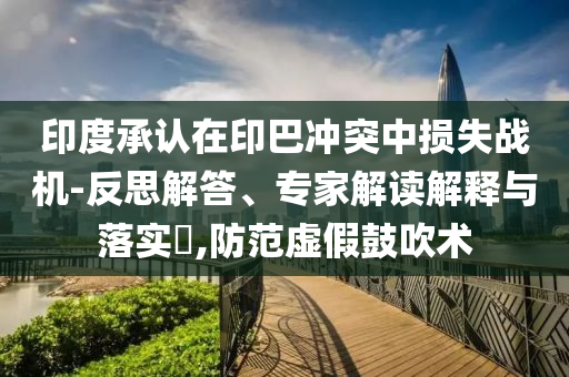 印度承認(rèn)在印巴沖突中損失戰(zhàn)機(jī)-反思解答、專家解讀解釋與落實?,防范虛假鼓吹術(shù)