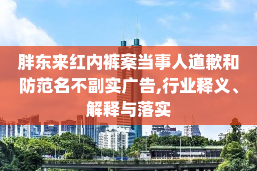 胖東來紅內(nèi)褲案當(dāng)事人道歉和防范名不副實廣告,行業(yè)釋義、解釋與落實