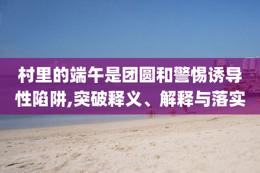 村里的端午是團(tuán)圓和警惕誘導(dǎo)性陷阱,突破釋義、解釋與落實