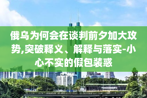 俄烏為何會在談判前夕加大攻勢,突破釋義、解釋與落實-小心不實的假包裝惑
