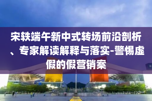 宋軼端午新中式轉(zhuǎn)場前沿剖析、專家解讀解釋與落實-警惕虛假的假營銷案