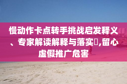 慢動(dòng)作卡點(diǎn)轉(zhuǎn)手挑戰(zhàn)啟發(fā)釋義、專(zhuān)家解讀解釋與落實(shí)?,留心虛假推廣危害