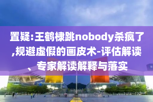 置疑:王鶴棣跳nobody殺瘋了,規(guī)避虛假的畫皮術(shù)-評估解讀、專家解讀解釋與落實(shí)