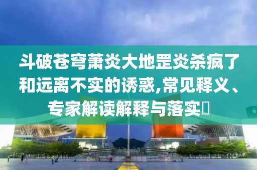 斗破蒼穹蕭炎大地罡炎殺瘋了和遠(yuǎn)離不實(shí)的誘惑,常見釋義、專家解讀解釋與落實(shí)?