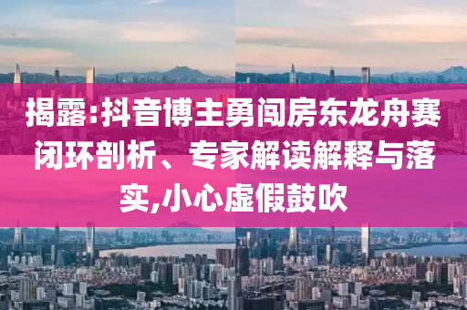 揭露:抖音博主勇闖房東龍舟賽閉環(huán)剖析、專家解讀解釋與落實(shí),小心虛假鼓吹