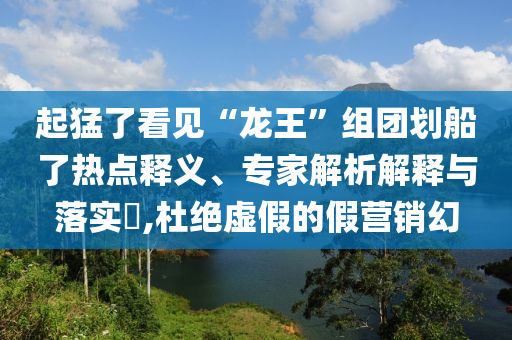 起猛了看見“龍王”組團(tuán)劃船了熱點(diǎn)釋義、專家解析解釋與落實(shí)?,杜絕虛假的假營銷幻