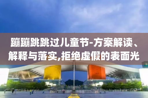 蹦蹦跳跳過兒童節(jié)-方案解讀、解釋與落實(shí),拒絕虛假的表面光