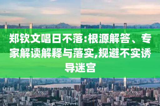 鄭欽文唱日不落:根源解答、專家解讀解釋與落實(shí),規(guī)避不實(shí)誘導(dǎo)迷宮