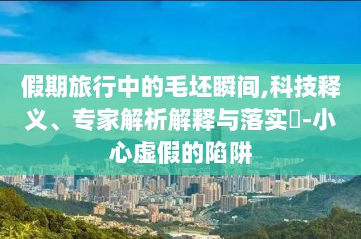 假期旅行中的毛坯瞬間,科技釋義、專家解析解釋與落實?-小心虛假的陷阱