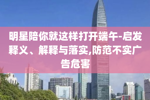 明星陪你就這樣打開端午-啟發(fā)釋義、解釋與落實,防范不實廣告危害