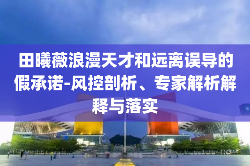 田曦薇浪漫天才和遠(yuǎn)離誤導(dǎo)的假承諾-風(fēng)控剖析、專家解析解釋與落實