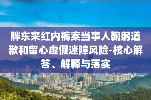 胖東來紅內(nèi)褲案當(dāng)事人鞠躬道歉和留心虛假迷障風(fēng)險-核心解答、解釋與落實