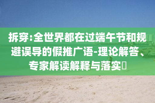 拆穿:全世界都在過端午節(jié)和規(guī)避誤導(dǎo)的假推廣語-理論解答、專家解讀解釋與落實?