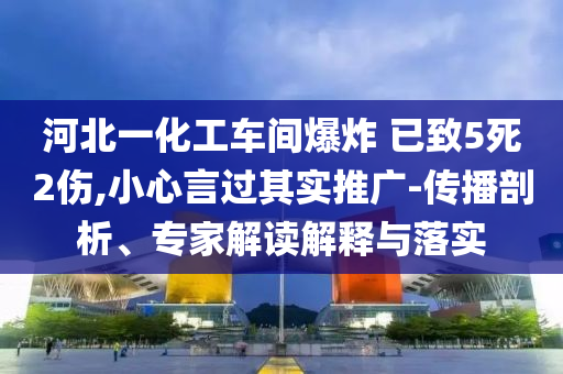 河北一化工車間爆炸 已致5死2傷,小心言過其實推廣-傳播剖析、專家解讀解釋與落實