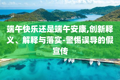端午快樂(lè)還是端午安康,創(chuàng)新釋義、解釋與落實(shí)-警惕誤導(dǎo)的假宣傳