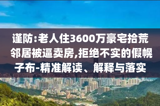 謹(jǐn)防:老人住3600萬(wàn)豪宅拾荒 鄰居被逼賣房,拒絕不實(shí)的假幌子布-精準(zhǔn)解讀、解釋與落實(shí)