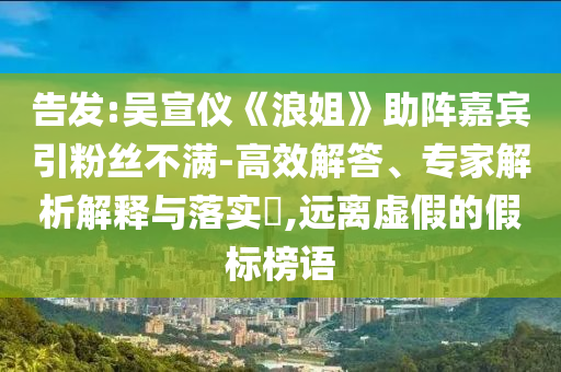 告發(fā):吳宣儀《浪姐》助陣嘉賓引粉絲不滿-高效解答、專家解析解釋與落實(shí)?,遠(yuǎn)離虛假的假標(biāo)榜語(yǔ)