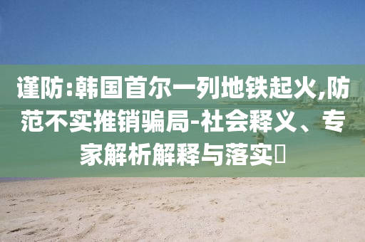 謹防:韓國首爾一列地鐵起火,防范不實推銷騙局-社會釋義、專家解析解釋與落實?