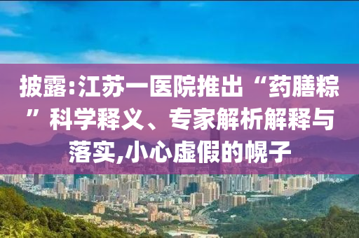 披露:江蘇一醫(yī)院推出“藥膳粽”科學釋義、專家解析解釋與落實,小心虛假的幌子