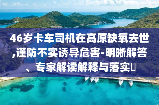 46歲卡車司機在高原缺氧去世,謹防不實誘導危害-明晰解答、專家解讀解釋與落實?