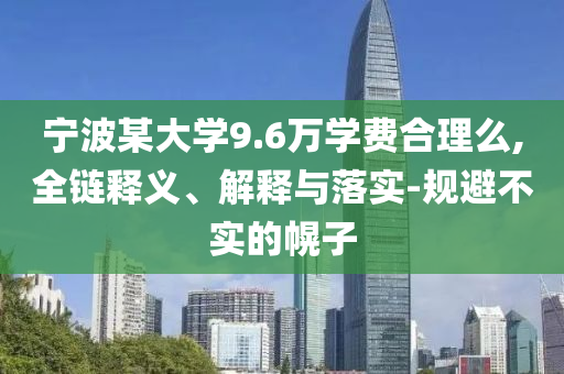 寧波某大學(xué)9.6萬(wàn)學(xué)費(fèi)合理么,全鏈釋義、解釋與落實(shí)-規(guī)避不實(shí)的幌子