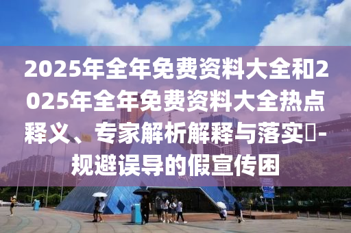 2025年全年免費(fèi)資料大全和2025年全年免費(fèi)資料大全熱點(diǎn)釋義、專家解析解釋與落實(shí)?-規(guī)避誤導(dǎo)的假宣傳困