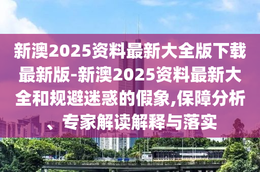 新澳2025資料最新大全版下載最新版-新澳2025資料最新大全和規(guī)避迷惑的假象,保障分析、專家解讀解釋與落實(shí)