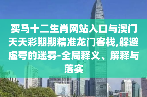 買馬十二生肖網(wǎng)站入口與澳門天天彩期期精準(zhǔn)龍門客棧,躲避虛夸的迷霧-全局釋義、解釋與落實(shí)