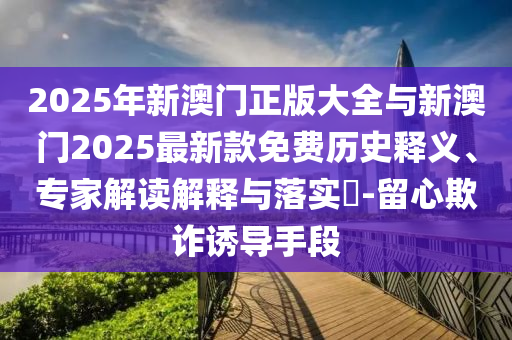 2025年新澳門正版大全與新澳門2025最新款免費(fèi)歷史釋義、專家解讀解釋與落實(shí)?-留心欺詐誘導(dǎo)手段