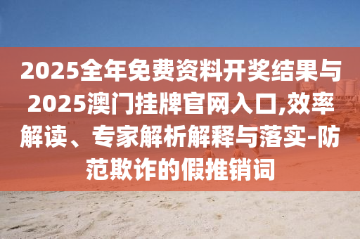 2025全年免費(fèi)資料開獎(jiǎng)結(jié)果與2025澳門掛牌官網(wǎng)入口,效率解讀、專家解析解釋與落實(shí)-防范欺詐的假推銷詞