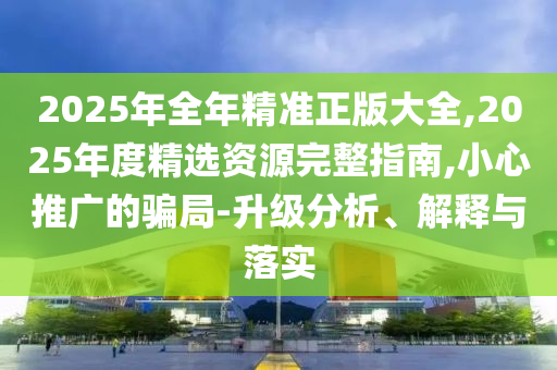 2025年全年精準(zhǔn)正版大全,2025年度精選資源完整指南,小心推廣的騙局-升級(jí)分析、解釋與落實(shí)