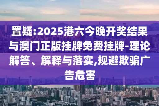 置疑:2025港六今晚開獎(jiǎng)結(jié)果與澳門正版掛牌免費(fèi)掛牌-理論解答、解釋與落實(shí),規(guī)避欺騙廣告危害