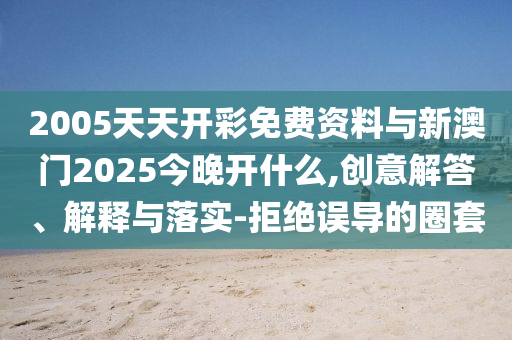2005天天開彩免費(fèi)資料與新澳門2025今晚開什么,創(chuàng)意解答、解釋與落實(shí)-拒絕誤導(dǎo)的圈套